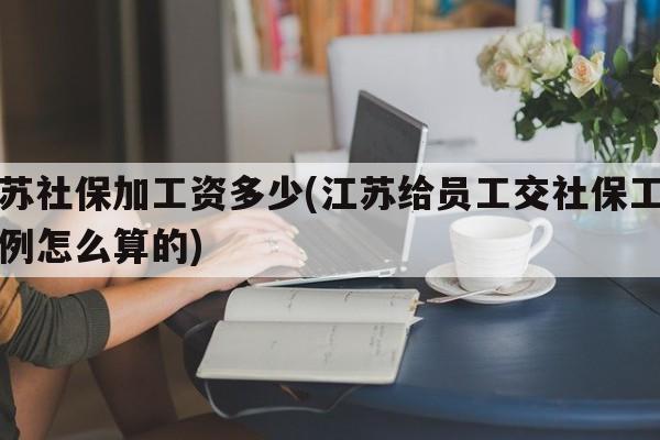 江苏社保加工资多少(江苏给员工交社保工资比例怎么算的)