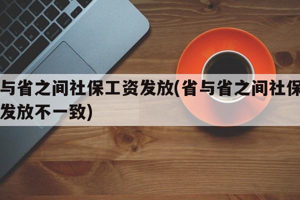 省与省之间社保工资发放(省与省之间社保工资发放不一致)